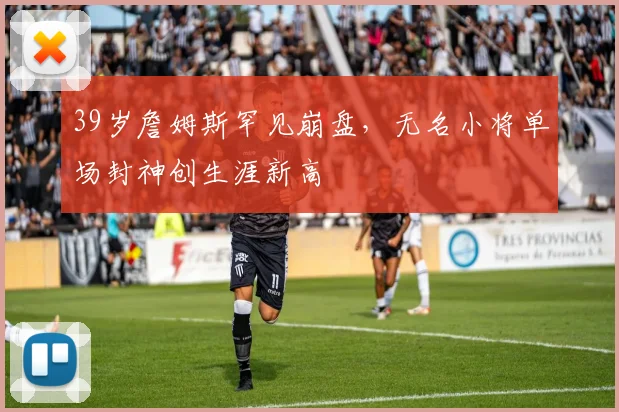 39岁詹姆斯罕见崩盘，无名小将单场